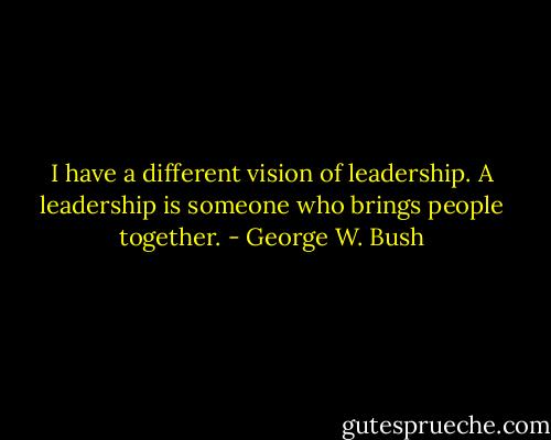 I have a different vision of leadership. A leadership is someone who brings people together. - George W. Bush