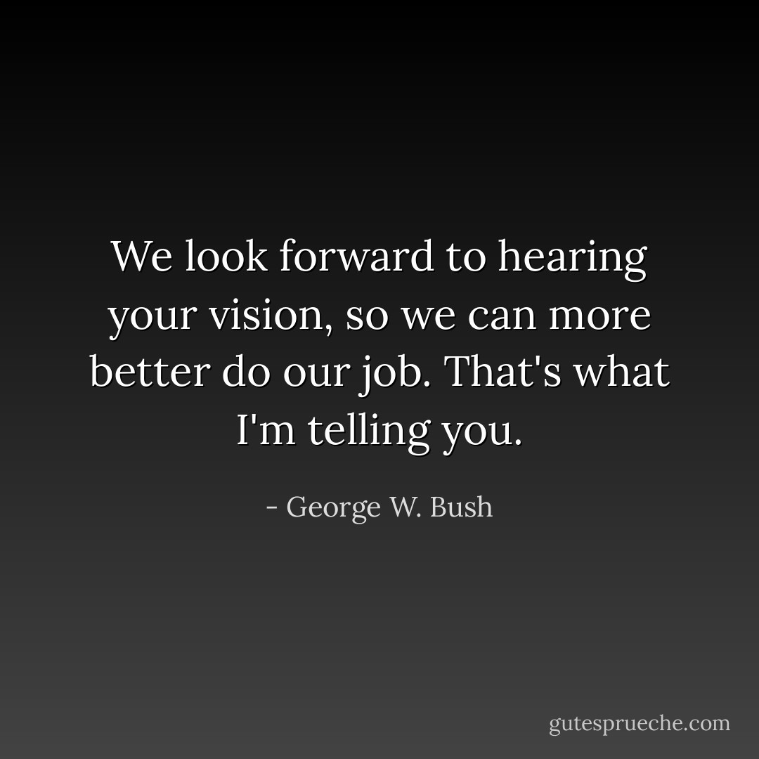 We look forward to hearing your vision, so we can more better do our job. That's what I'm telling you. - George W. Bush