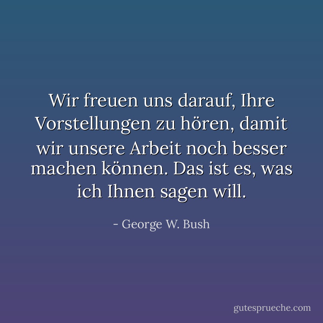 Wir freuen uns darauf, Ihre Vorstellungen zu hören, damit wir unsere Arbeit noch besser machen können. Das ist es, was ich Ihnen sagen will. - George W. Bush<