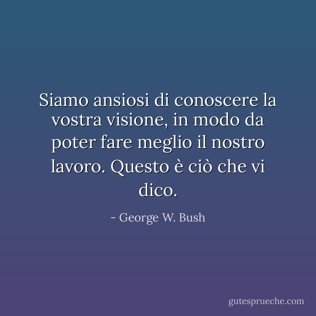 Siamo ansiosi di conoscere la vostra visione, in modo da poter fare meglio il nostro lavoro. Questo è ciò che vi dico. - George W. Bush