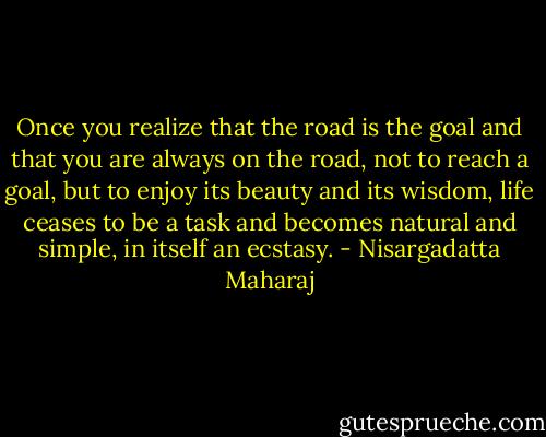 Once you realize that the road is the goal and that you are always on the road, not to reach a goal, but to enjoy its beauty and its wisdom, life ceases to be a task and becomes natural and simple, in itself an ecstasy. - Nisargadatta Maharaj