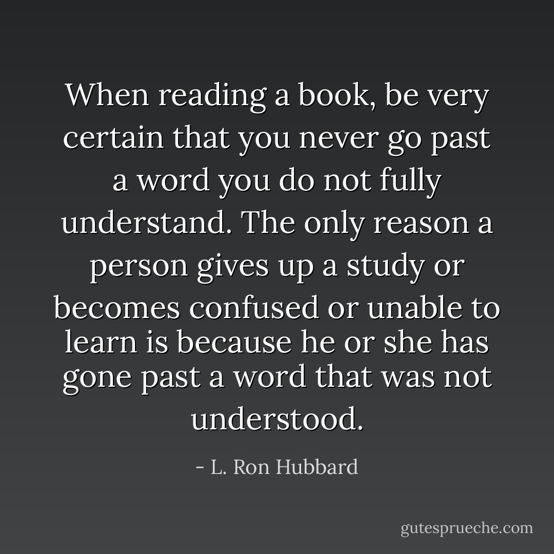 When reading a book, be very certain that you never go past a word you do not fully understand. The only reason a person gives up a study or becomes confused or unable to learn is because he or she has gone past a word that was not understood. - L. Ron Hubbard