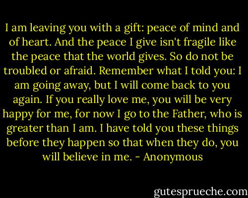 I am leaving you with a gift: peace of mind and of heart. And the peace I give isn't fragile like the peace that the world gives. So do not be troubled or afraid. Remember what I told you: I am going away, but I will come back to you again. If you really love me, you will be very happy for me, for now I go to the Father, who is greater than I am. I have told you these things before they happen so that when they do, you will believe in me. - Anonymous