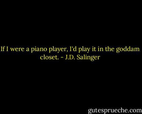 If I were a piano player, I'd play it in the goddam closet. - J.D. Salinger