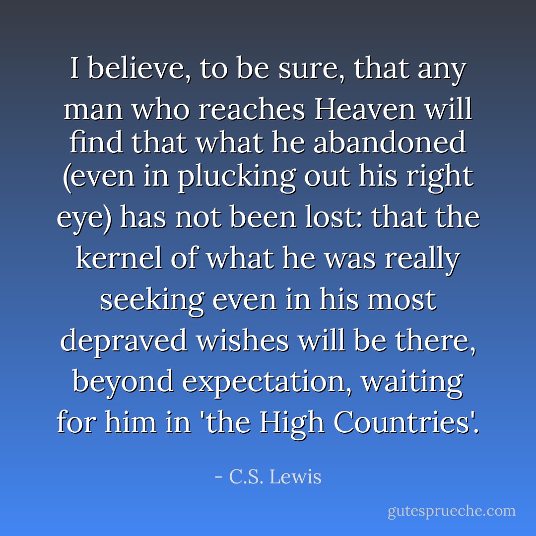 I believe, to be sure, that any man who reaches Heaven will find that what he abandoned (even in plucking out his right eye) has not been lost: that the kernel of what he was really seeking even in his most depraved wishes will be there, beyond expectation, waiting for him in 'the High Countries'. - C.S. Lewis