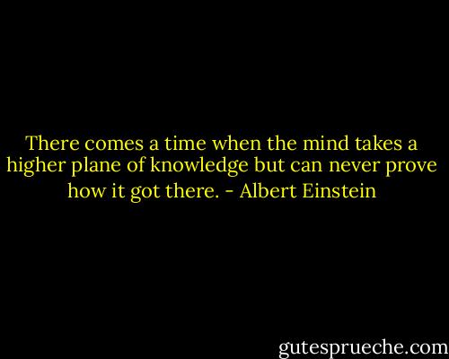 There comes a time when the mind takes a higher plane of knowledge but can never prove how it got there. - Albert Einstein