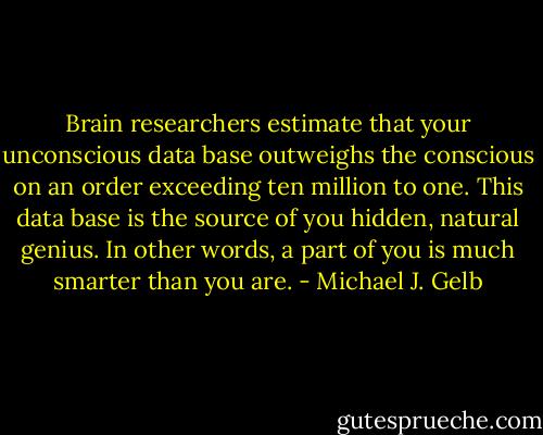 Brain researchers estimate that your unconscious data base outweighs the conscious on an order exceeding ten million to one. This data base is the source of you hidden, natural genius. In other words, a part of you is much smarter than you are. - Michael J. Gelb