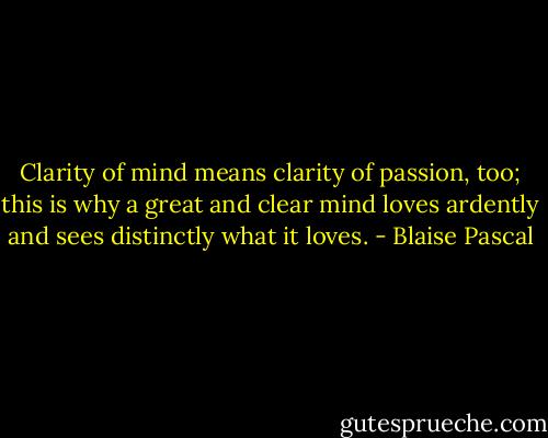 Clarity of mind means clarity of passion, too; this is why a great and clear mind loves ardently and sees distinctly what it loves. - Blaise Pascal