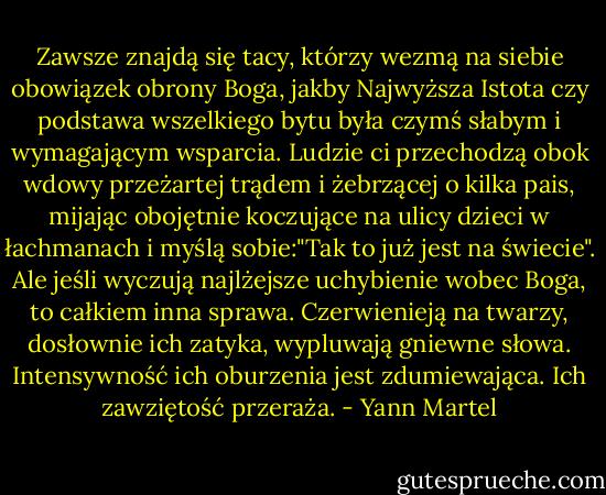 Zawsze znajdą się tacy, którzy wezmą na siebie obowiązek obrony Boga, jakby Najwyższa Istota czy podstawa wszelkiego bytu była czymś słabym i wymagającym wsparcia. Ludzie ci przechodzą obok wdowy przeżartej trądem i żebrzącej o kilka pais, mijając obojętnie koczujące na ulicy dzieci w łachmanach i myślą sobie:"Tak to już jest na świecie". Ale jeśli wyczują najlżejsze uchybienie wobec Boga, to całkiem inna sprawa. Czerwienieją na twarzy, dosłownie ich zatyka, wypluwają gniewne słowa. Intensywność ich oburzenia jest zdumiewająca. Ich zawziętość przeraża. - Yann Martel
