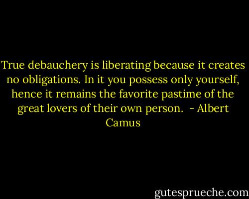 True debauchery is liberating because it creates no obligations. In it you possess only yourself, hence it remains the favorite pastime of the great lovers of their own person.  - Albert Camus