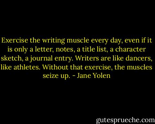 Exercise the writing muscle every day, even if it is only a letter, notes, a title list, a character sketch, a journal entry. Writers are like dancers, like athletes. Without that exercise, the muscles seize up. - Jane Yolen
