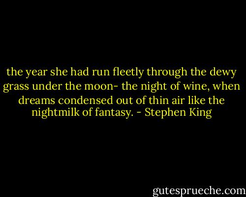 the year she had run fleetly through the dewy grass under the moon- the night of wine, when dreams condensed out of thin air like the nightmilk of fantasy. - Stephen King