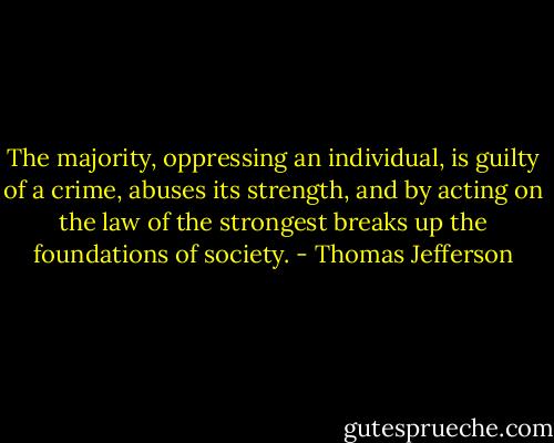 The majority, oppressing an individual, is guilty of a crime, abuses its strength, and by acting on the law of the strongest breaks up the foundations of society. - Thomas Jefferson