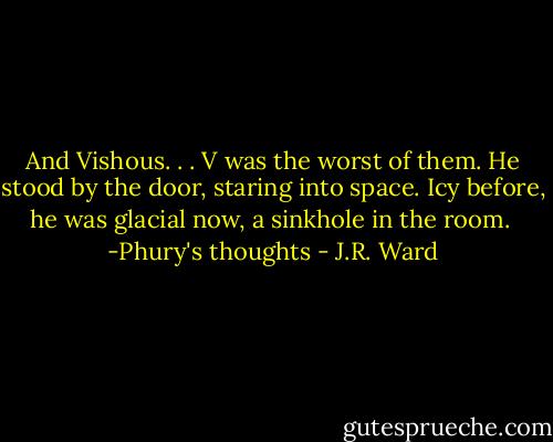 And Vishous. . . V was the worst of them. He stood by the door, staring into space. Icy before, he was glacial now, a sinkhole in the room.<br /><br />-Phury's thoughts - J.R. Ward