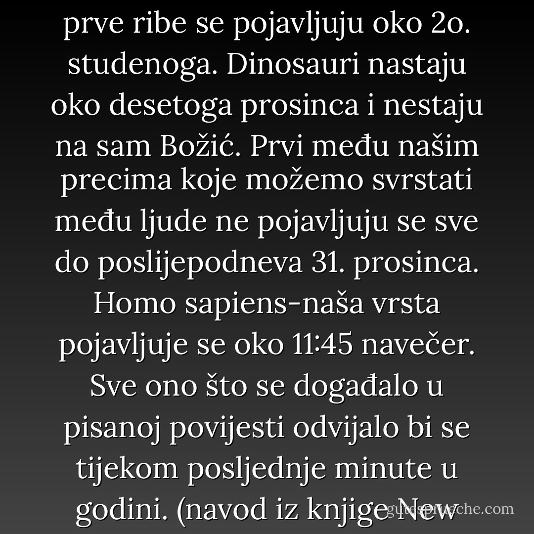 Pretpostavimo da je povijest Zemlje prikazana u razdoblju od jedne godine; ponoć prvoga siječnja predstavlja nastanak Zemlje, a ponoć 31. prosinca sadašnje doba. Svaki dan zemaljske «godine» predstavlja 12 milijuna godina stvarne povijesti. U tome bi se omjeru prvi oblik života, jednostavnije bakterije, pojavile otprilike u veljači. Složeniji pak, životni oblici nastaju mnogo kasnije; prve ribe se pojavljuju oko 2o. studenoga. Dinosauri nastaju oko desetoga prosinca i nestaju na sam Božić. Prvi među našim precima koje možemo svrstati među ljude ne pojavljuju se sve do poslijepodneva 31. prosinca. Homo sapiens-naša vrsta pojavljuje se oko 11:45 navečer. Sve ono što se događalo u pisanoj povijesti odvijalo bi se tijekom posljednje minute u godini. (navod iz knjige New World New Mind <br /> Robert Ornstein i Paul Ehrlich )<br />...U svojoj knjizi Ornstein i Ehrlich dokazuju da je ljudska vrsta tako primitivna da se naš mozak još nije dovoljno razvio kako bi mogao učinkovito prerađivati podatke koje sam život svakoga dana donosi pred nas.<br />...U prikazu O. i E. Čovječanstvo se sprema zakoračiti u Drugu Minutu. - Neale Donald Walsch