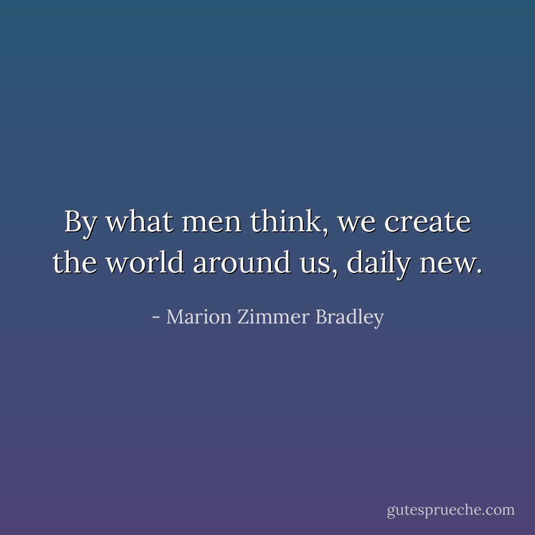 By what men think, we create the world around us, daily new. - Marion Zimmer Bradley