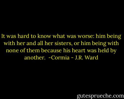 It was hard to know what was worse: him being with her and all her sisters, or him being with none of them because his heart was held by another.<br /><br />-Cormia - J.R. Ward