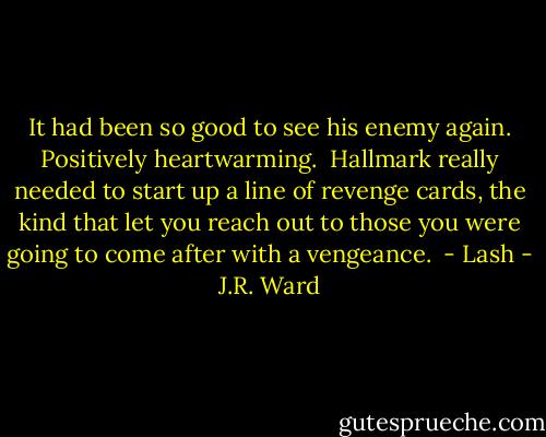 It had been so good to see his enemy again. Positively heartwarming.<br /><br />Hallmark really needed to start up a line of revenge cards, the kind that let you reach out to those you were going to come after with a vengeance.<br /><br />- Lash - J.R. Ward