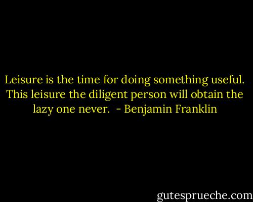 Leisure is the time for doing something useful. This leisure the diligent person will obtain the lazy one never.  - Benjamin Franklin