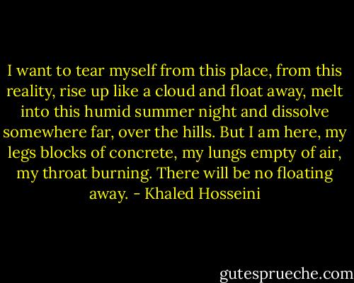 I want to tear myself from this place, from this reality, rise up like a cloud and float away, melt into this humid summer night and dissolve somewhere far, over the hills. But I am here, my legs blocks of concrete, my lungs empty of air, my throat burning. There will be no floating away. - Khaled Hosseini