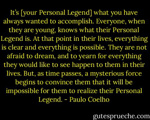 It’s [your Personal Legend] what you have always wanted to accomplish. Everyone, when they are young, knows what their Personal Legend is. At that point in their lives, everything is clear and everything is possible. They are not afraid to dream, and to yearn for everything they would like to see happen to them in their lives. But, as time passes, a mysterious force begins to convince them that it will be impossible for them to realize their Personal Legend. - Paulo Coelho