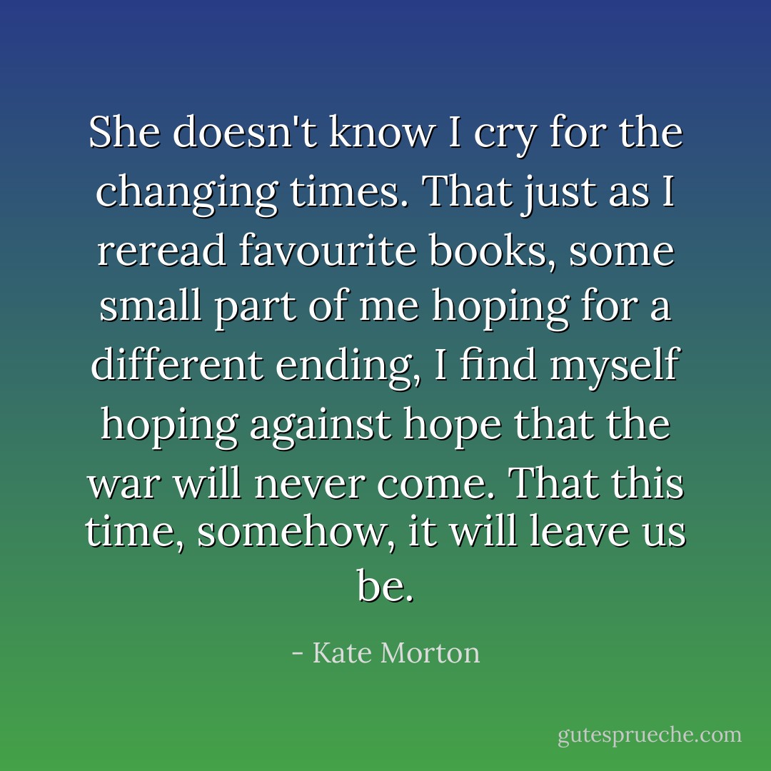 She doesn't know I cry for the changing times. That just as I reread favourite books, some small part of me hoping for a different ending, I find myself hoping against hope that the war will never come. That this time, somehow, it will leave us be. - Kate Morton