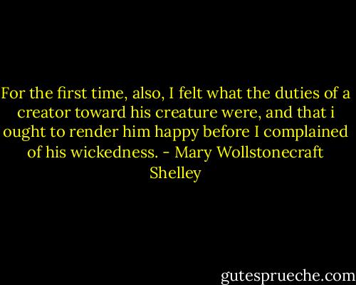 For the first time, also, I felt what the duties of a creator toward his creature were, and that i ought to render him happy before I complained of his wickedness. - Mary Wollstonecraft Shelley