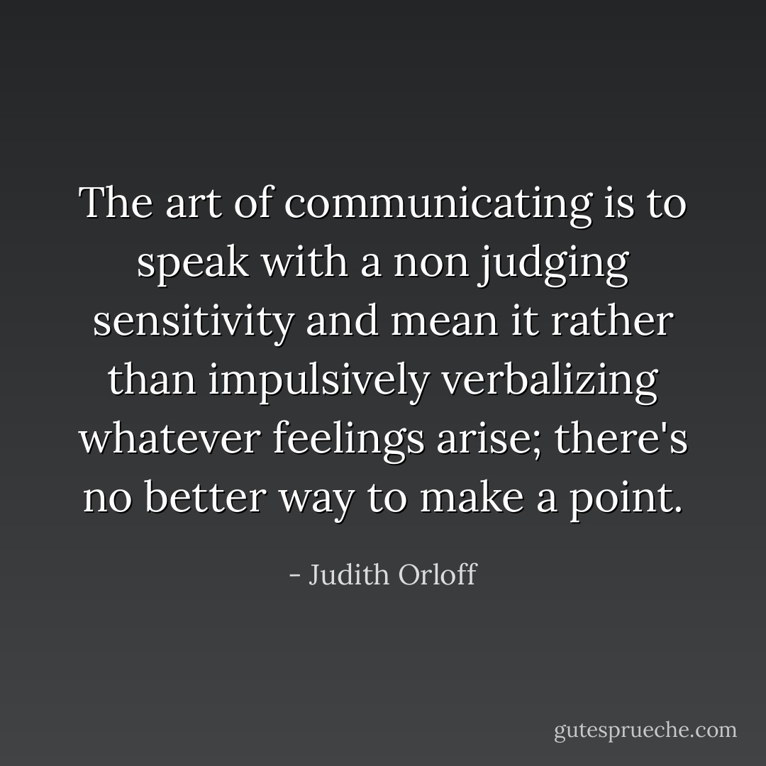 The art of communicating is to speak with a non judging sensitivity and mean it rather than impulsively verbalizing whatever feelings arise; there's no better way to make a point. - Judith Orloff