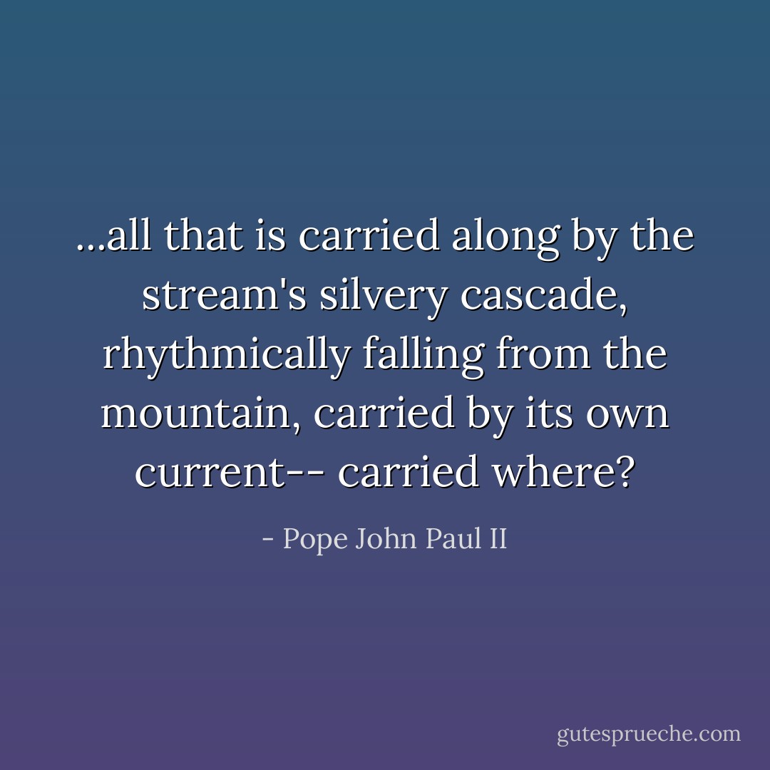 ...all that is carried along<br />by the stream's silvery cascade,<br />rhythmically falling from the mountain,<br />carried by its own current--<br />carried where? - Pope John Paul II