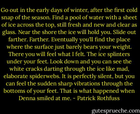 Go out in the early days of winter, after the first cold snap of the season. Find a pool of water with a sheet of ice across the top, still fresh and new and clear as glass. Near the shore the ice will hold you. Slide out farther. Farther. Eventually you'll find the place where the surface just barely bears your weight. There you will feel what I felt. The ice splinters under your feet. Look down and you can see the white cracks darting through the ice like mad, elaborate spiderwebs. It is perfectly silent, but you can feel the sudden sharp vibrations through the bottoms of your feet.<br />That is what happened when Denna smiled at me. - Patrick Rothfuss