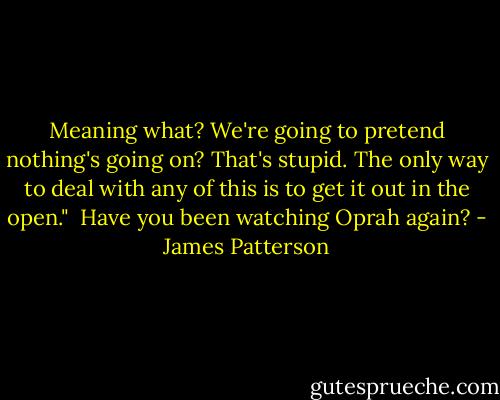 Meaning what? We're going to pretend nothing's going on? That's stupid. The only way to deal with any of this is to get it out in the open."<br /><br />Have you been watching Oprah again? - James Patterson