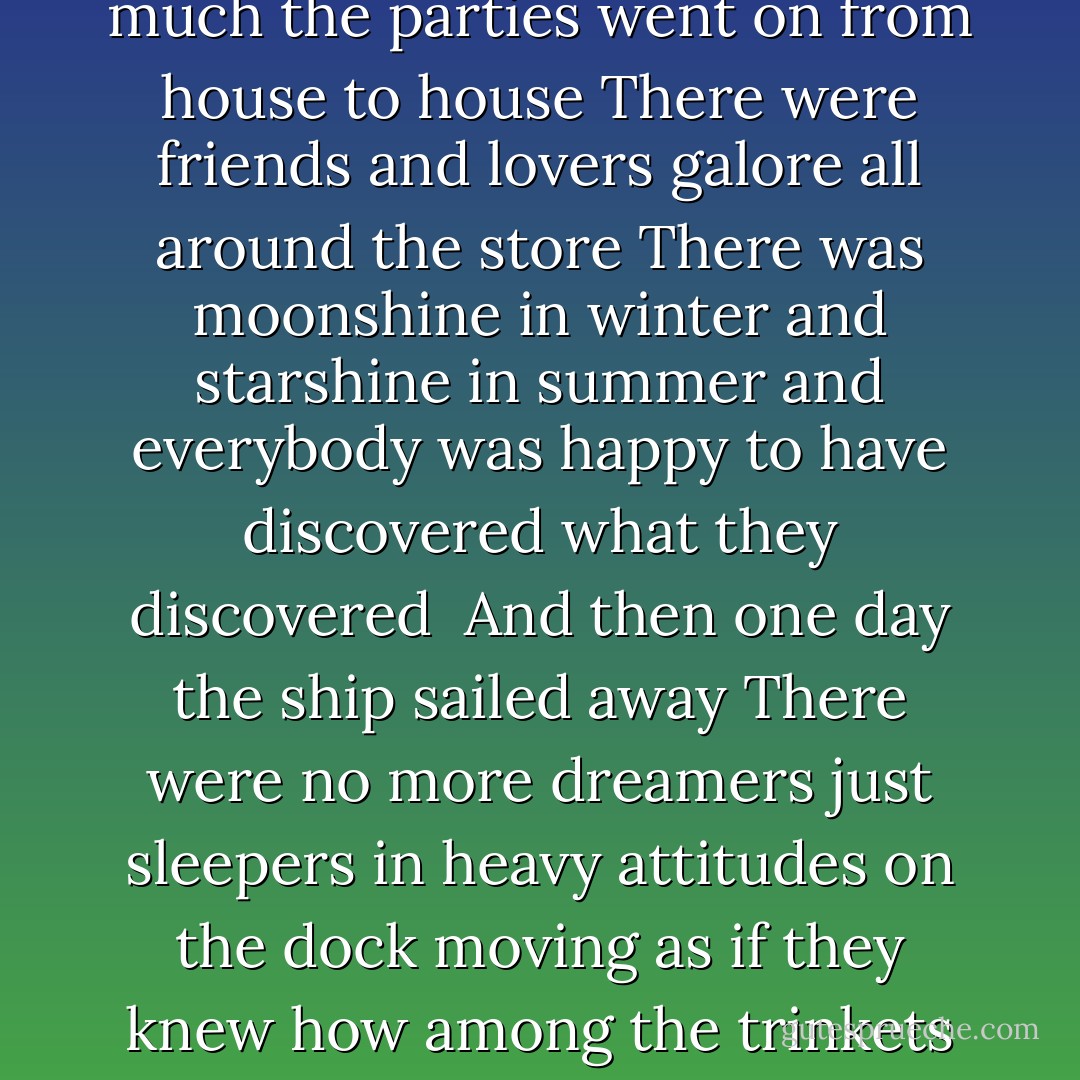 How to Continue<br /> <br />Oh there once was a woman<br />and she kept a shop<br />selling trinkets to tourists<br />not far from a dock<br />who came to see what life could be<br />far back on the island.<br /><br />And it was always a party there<br />always different but very nice<br />New friends to give you advice<br />or fall in love with you which is nice<br />and each grew so perfectly from the other<br />it was a marvel of poetry<br />and irony<br /><br />And in this unsafe quarter<br />much was scary and dirty<br />but no one seemed to mind<br />very much<br />the parties went on from house to house<br />There were friends and lovers galore<br />all around the store<br />There was moonshine in winter<br />and starshine in summer<br />and everybody was happy to have discovered<br />what they discovered<br /><br />And then one day the ship sailed away<br />There were no more dreamers just sleepers<br />in heavy attitudes on the dock<br />moving as if they knew how<br />among the trinkets and the souvenirs<br />the random shops of modern furniture<br />and a gale came and said<br />it is time to take all of you away<br />from the tops of the trees to the little houses<br />on little paths so startled<br /><br />And when it became time to go<br />they none of them would leave without the other<br />for they said we are all one here<br />and if one of us goes the other will not go<br />and the wind whispered it to the stars<br />the people all got up to go<br />and looked back on love - John Ashbery