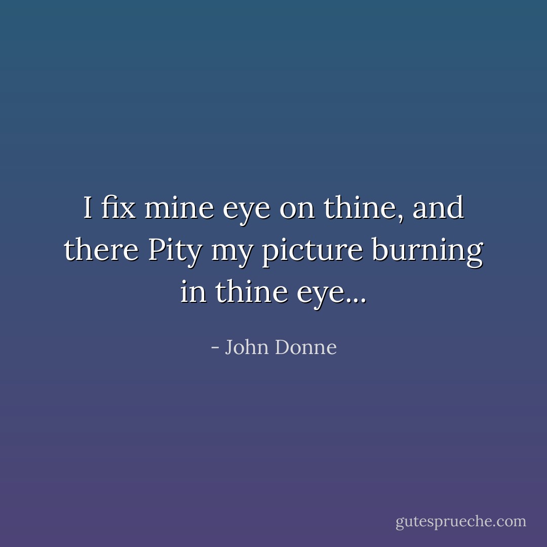 I fix mine eye on thine, and there<br />Pity my picture burning in thine eye... - John Donne