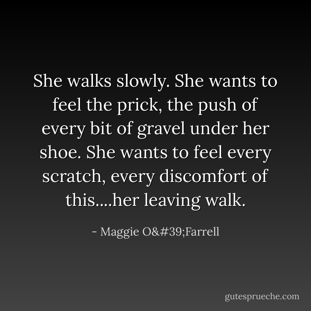 She walks slowly. She wants to feel the prick, the push of every bit of gravel under her shoe. She wants to feel every scratch, every discomfort of this....her leaving walk. - Maggie O'Farrell