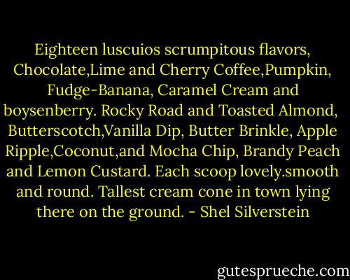 Eighteen luscuios scrumpitous flavors,<br />Chocolate,Lime and Cherry<br />Coffee,Pumpkin, Fudge-Banana,<br />Caramel Cream and boysenberry.<br />Rocky Road and Toasted Almond, <br />Butterscotch,Vanilla Dip, Butter Brinkle,<br />Apple Ripple,Coconut,and Mocha Chip, Brandy Peach and Lemon Custard.<br />Each scoop lovely.smooth and round. Tallest cream cone in town lying there on the ground. - Shel Silverstein