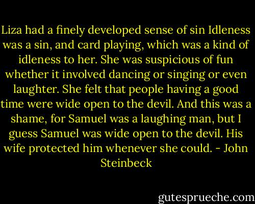 Liza had a finely developed sense of sin Idleness was a sin, and card playing, which was a kind of idleness to her. She was suspicious of fun whether it involved dancing or singing or even laughter. She felt that people having a good time were wide open to the devil. And this was a shame, for Samuel was a laughing man, but I guess Samuel was wide open to the devil. His wife protected him whenever she could. - John Steinbeck
