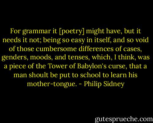 For grammar it [poetry] might have, but it needs it not; being so easy in itself, and so void of those cumbersome differences of cases, genders, moods, and tenses, which, I think, was a piece of the Tower of Babylon's curse, that a man shoult be put to school to learn his mother-tongue. - Philip Sidney