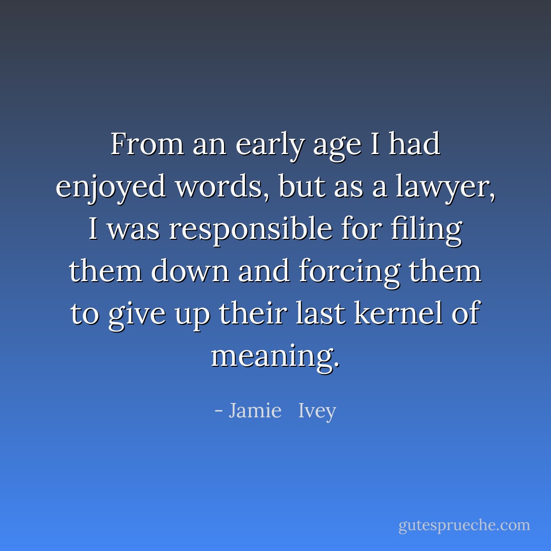 From an early age I had enjoyed words, but as a lawyer, I was responsible for filing them down and forcing them to give up their last kernel of meaning. - Jamie   Ivey