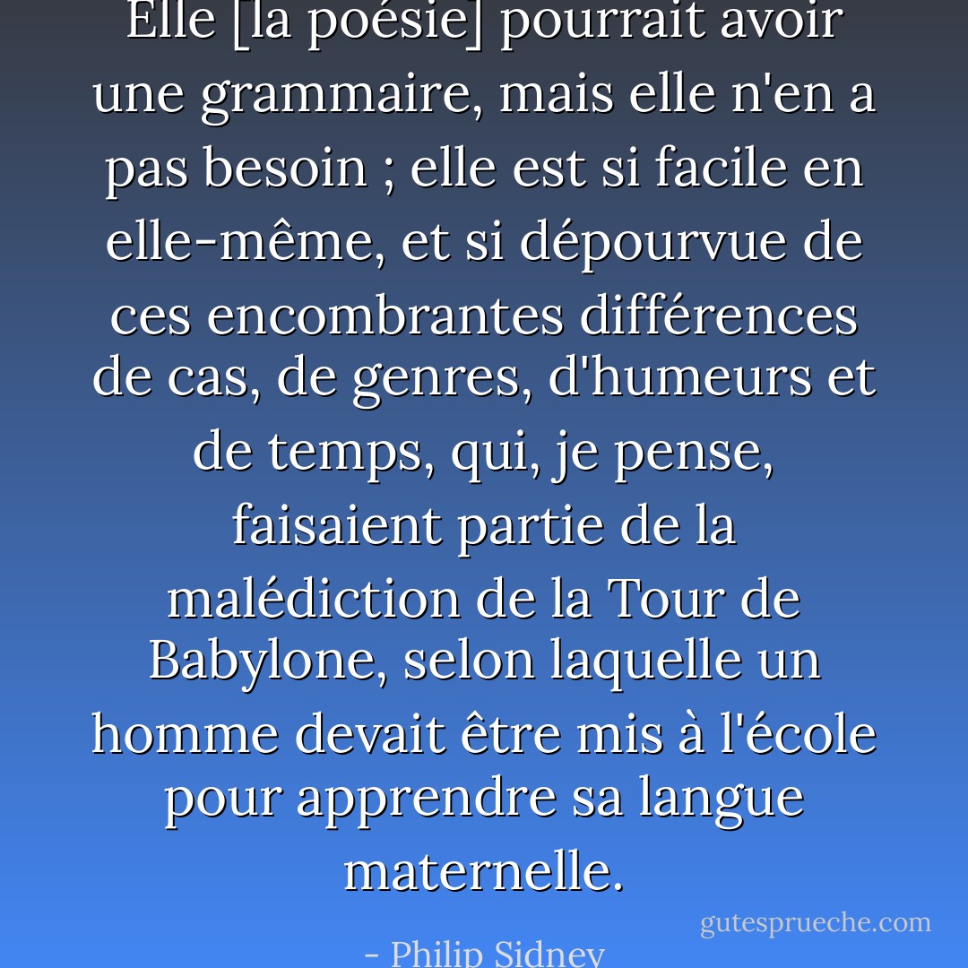 Elle [la poésie] pourrait avoir une grammaire, mais elle n'en a pas besoin ; elle est si facile en elle-même, et si dépourvue de ces encombrantes différences de cas, de genres, d'humeurs et de temps, qui, je pense, faisaient partie de la malédiction de la Tour de Babylone, selon laquelle un homme devait être mis à l'école pour apprendre sa langue maternelle. - Philip Sidney