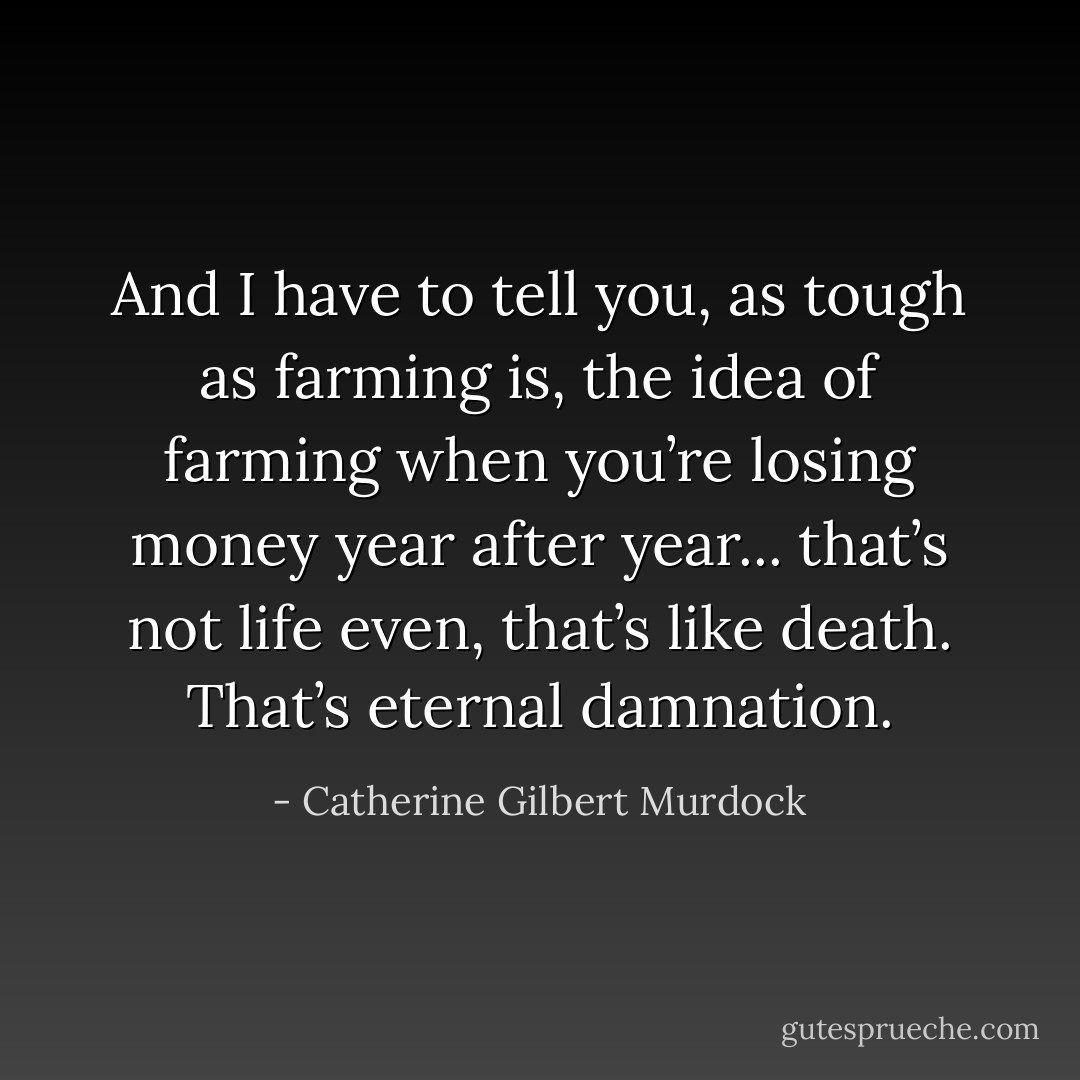 And I have to tell you, as tough as farming is, the idea of farming when you’re losing money year after year... that’s not life even, that’s like death. That’s eternal damnation. - Catherine Gilbert Murdock