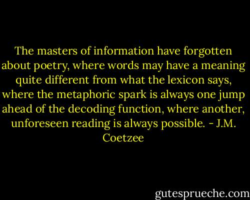 The masters of information have forgotten about poetry, where words may have a meaning quite different from what the lexicon says, where the metaphoric spark is always one jump ahead of the decoding function, where another, unforeseen reading is always possible. - J.M. Coetzee