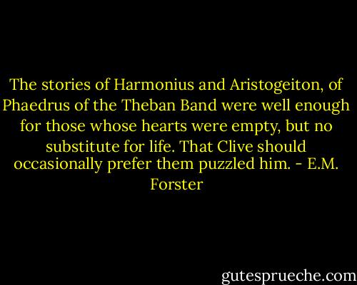 The stories of Harmonius and Aristogeiton, of Phaedrus of the Theban Band were well enough for those whose hearts were empty, but no substitute for life. That Clive should occasionally prefer them puzzled him. - E.M. Forster