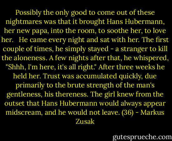 Possibly the only good to come out of these nightmares was that it brought Hans Hubermann, her new papa, into the room, to soothe her, to love her. <br /><br />He came every night and sat with her. The first couple of times, he simply stayed - a stranger to kill the aloneness. A few nights after that, he whispered, "Shhh, I'm here, it's all right." After three weeks he held her. Trust was accumulated quickly, due primarily to the brute strength of the man's gentleness, his thereness. The girl knew from the outset that Hans Hubermann would always appear midscream, and he would not leave. (36) - Markus Zusak