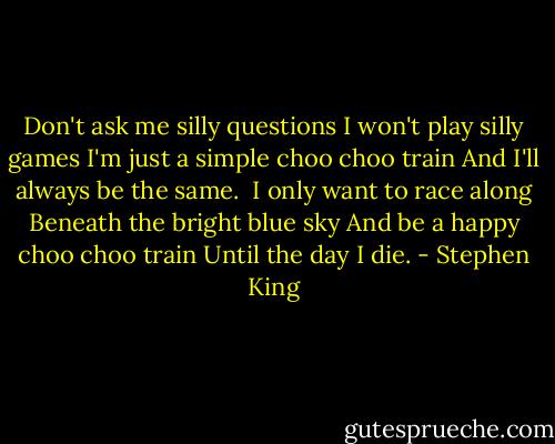 Don't ask me silly questions<br />I won't play silly games<br />I'm just a simple choo choo train<br />And I'll always be the same.<br /><br />I only want to race along<br />Beneath the bright blue sky<br />And be a happy choo choo train<br />Until the day I die. - Stephen King