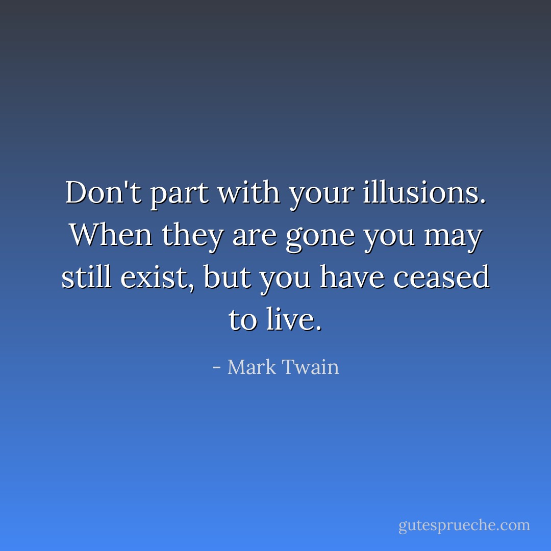 Don't part with your illusions. When they are gone you may still exist, but you have ceased to live. - Mark Twain