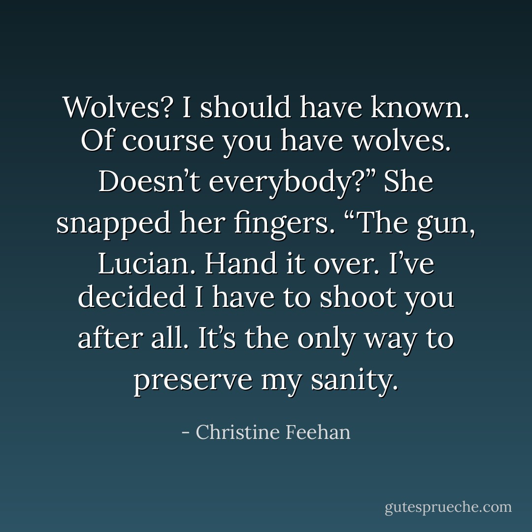 Wolves? I should have known. Of course you have wolves. Doesn’t everybody?” She snapped her fingers. “The gun, Lucian. Hand it over. I’ve decided I have to shoot you after all. It’s the only way to preserve my sanity. - Christine Feehan