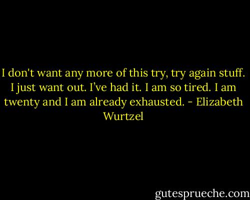 I don't want any more of this try, try again stuff. I just want out. I’ve had it. I am so tired. I am twenty and I am already exhausted. - Elizabeth Wurtzel