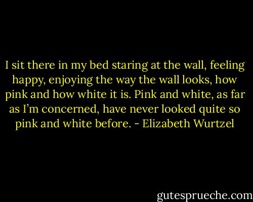 I sit there in my bed staring at the wall, feeling happy, enjoying the way the wall looks, how pink and how white it is. Pink and white, as far as I’m concerned, have never looked quite so pink and white before. - Elizabeth Wurtzel
