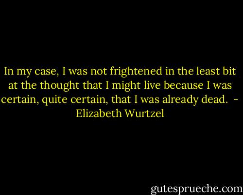 In my case, I was not frightened in the least bit at the thought that I might live because I was certain, quite certain, that I was already dead.  - Elizabeth Wurtzel