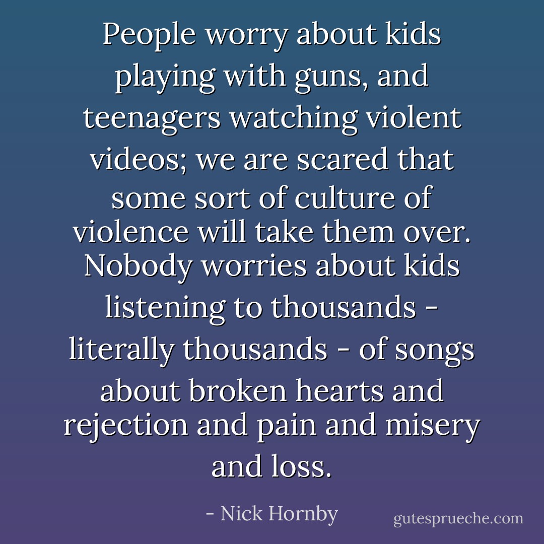 People worry about kids playing with guns, and teenagers watching violent videos; we are scared that some sort of culture of violence will take them over. Nobody worries about kids listening to thousands - literally thousands - of songs about broken hearts and rejection and pain and misery and loss. - Nick Hornby